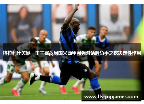 格拉利什关键一击主宰战局国米西甲强强对话胜负手之夜决定性作用