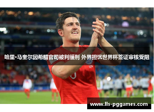 哈里·马奎尔因希腊官司被判缓刑 外界担忧世界杯签证审核受阻