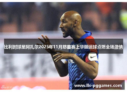 比利时球星阿扎尔2025年11月慈善赛上华丽运球点燃全场激情