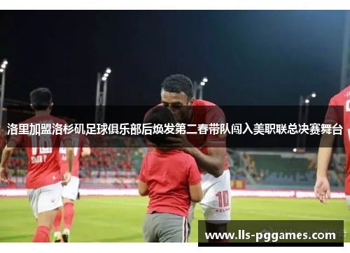 洛里加盟洛杉矶足球俱乐部后焕发第二春带队闯入美职联总决赛舞台 洛里加盟洛杉矶足球俱乐部后焕发第二春带队闯入美职联总决赛舞台