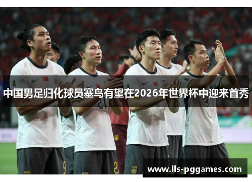 中国男足归化球员塞鸟有望在2026年世界杯中迎来首秀 中国男足归化球员塞鸟有望在2026年世界杯中迎来首秀